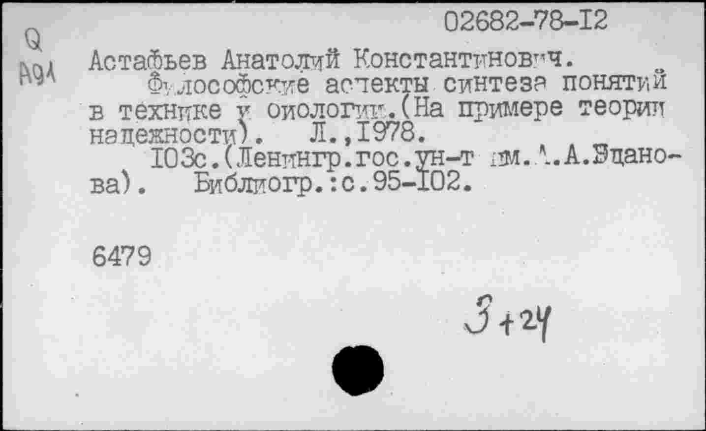 ﻿02682-78-12
Астасбьев Анатолий Константинович.
Философские аспекты синтез? понятии в технике у оиологик. (На примере теории надежности). Л.,1978.	д п
103с.(Ленингр.гос.ун-т пм.А. А. Эдано ва). Библиогр.:с.95-102.
6479